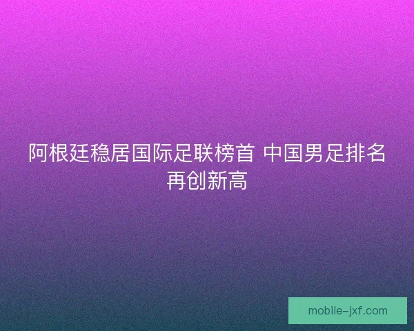阿根廷稳居国际足联榜首 中国男足排名再创新高