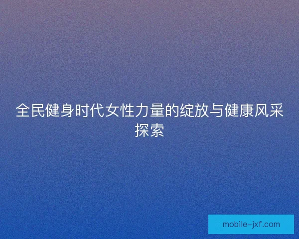 全民健身时代女性力量的绽放与健康风采探索