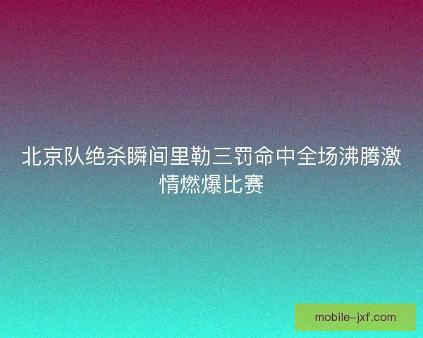 北京队绝杀瞬间里勒三罚命中全场沸腾激情燃爆比赛